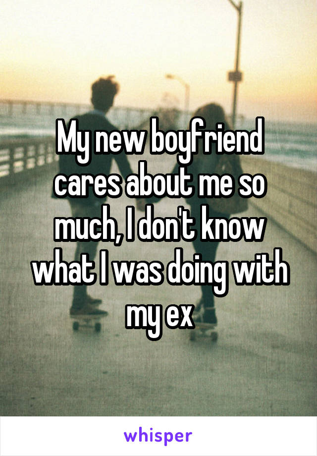 My new boyfriend cares about me so much, I don't know what I was doing with my ex
