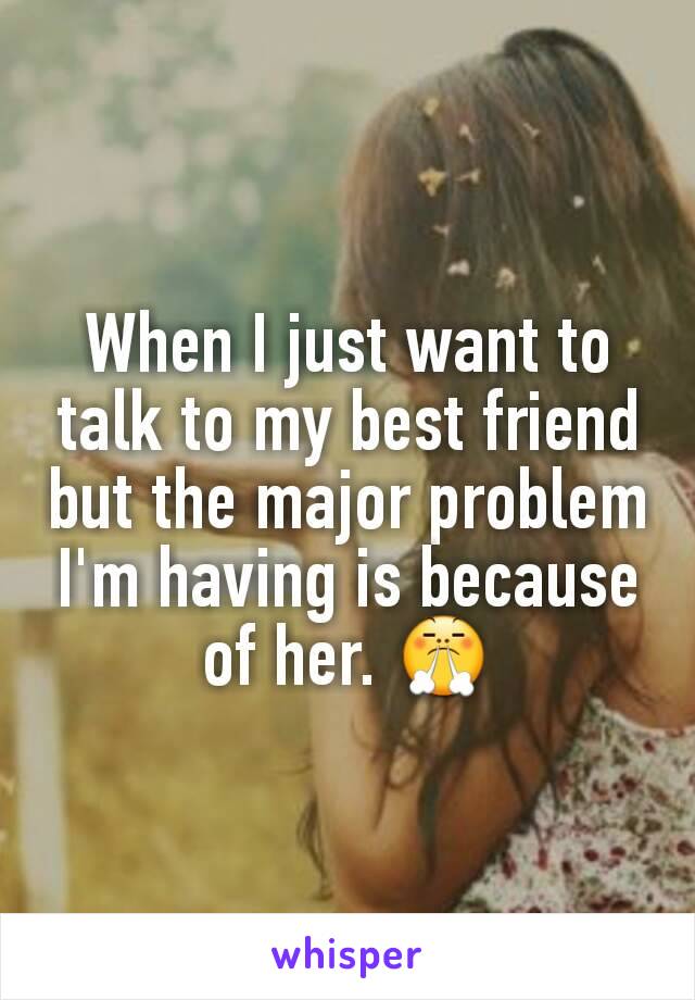 When I just want to talk to my best friend but the major problem I'm having is because of her. 😤