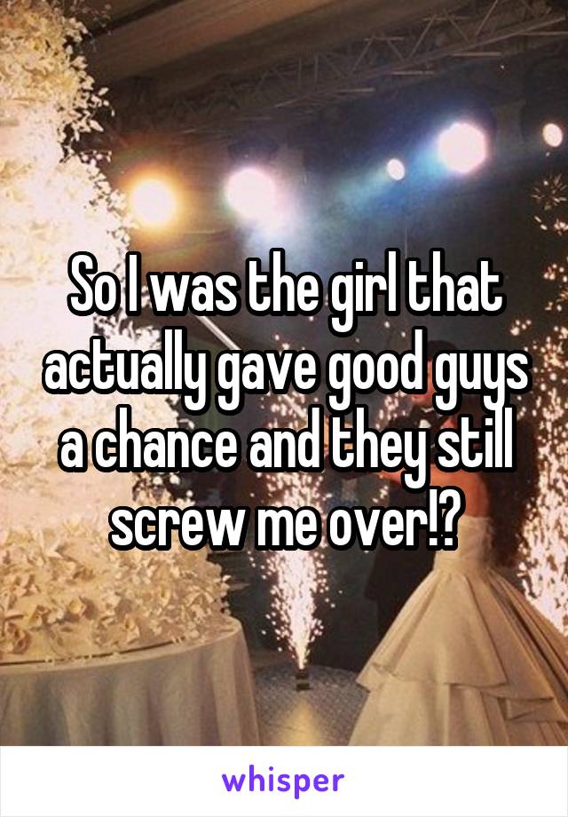 So I was the girl that actually gave good guys a chance and they still screw me over!?