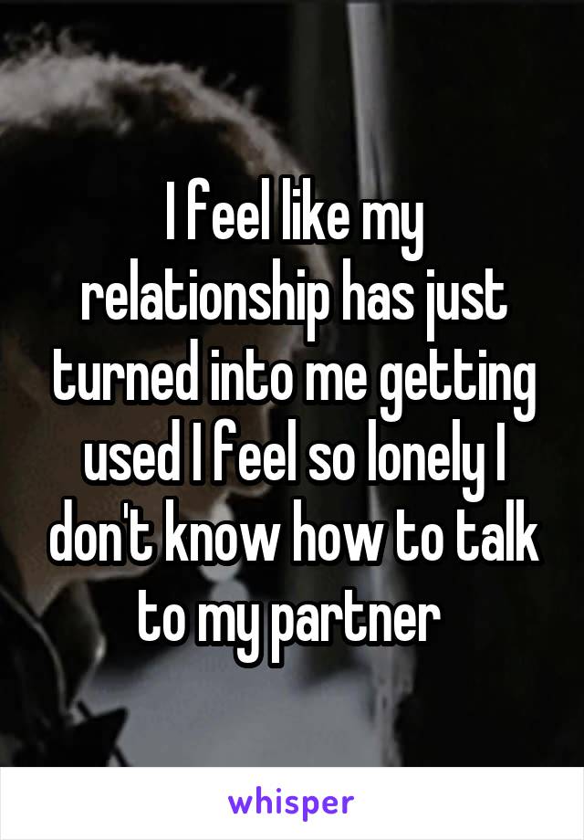 I feel like my relationship has just turned into me getting used I feel so lonely I don't know how to talk to my partner 