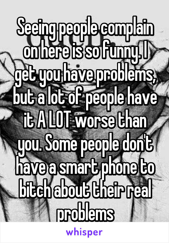 Seeing people complain on here is so funny. I get you have problems, but a lot of people have it A LOT worse than you. Some people don't have a smart phone to bitch about their real problems