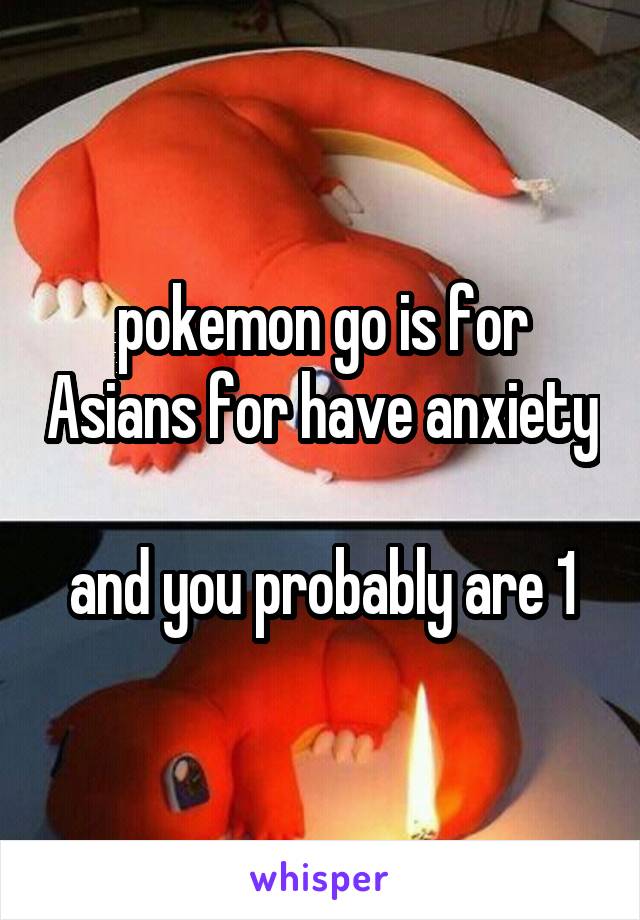 pokemon go is for Asians for have anxiety 
and you probably are 1