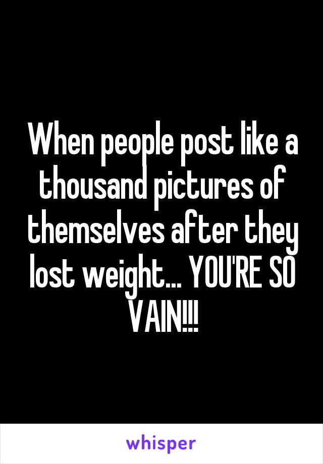 When people post like a thousand pictures of themselves after they lost weight... YOU'RE SO VAIN!!!