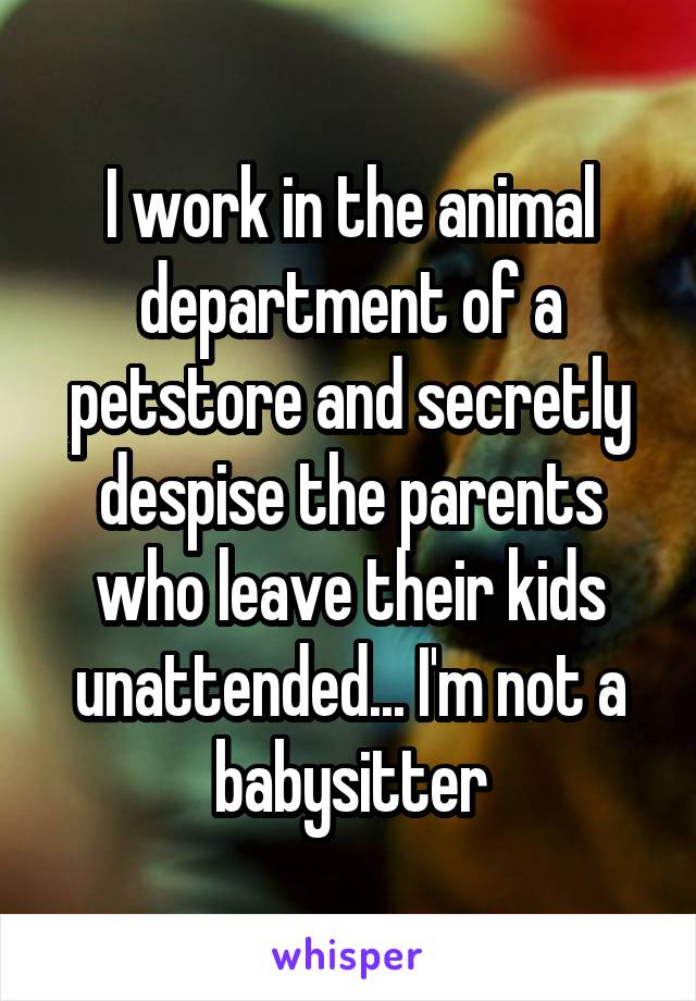 I work in the animal department of a petstore and secretly despise the parents who leave their kids unattended... I'm not a babysitter