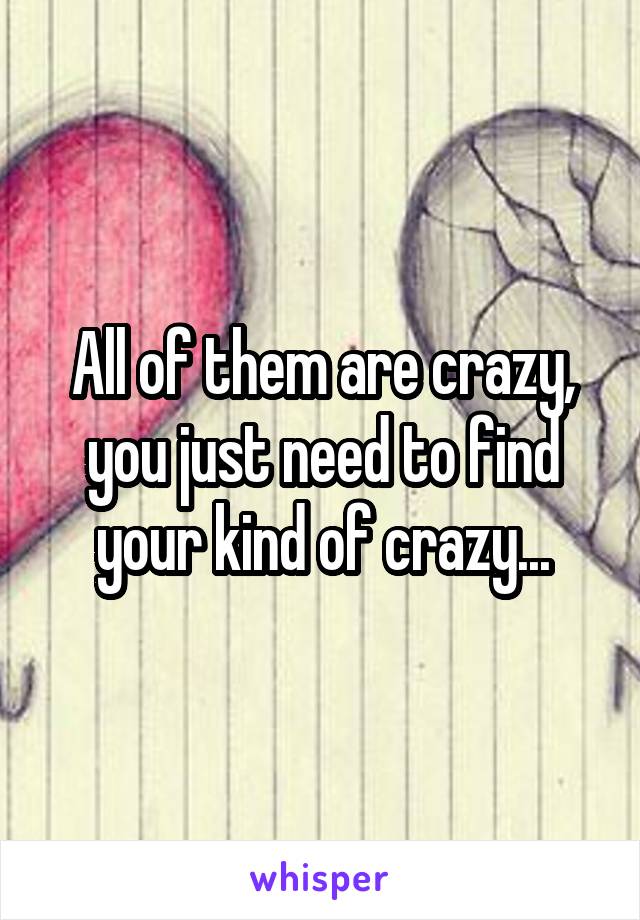 All of them are crazy, you just need to find your kind of crazy...
