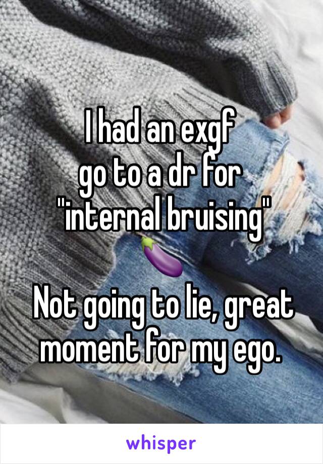 I had an exgf 
go to a dr for
 "internal bruising"
🍆
 Not going to lie, great moment for my ego.