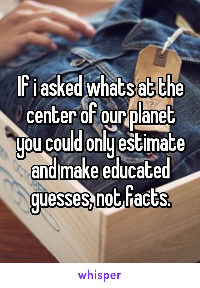 If i asked whats at the center of our planet you could only estimate and make educated guesses, not facts.