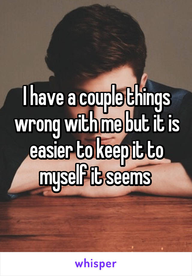 I have a couple things wrong with me but it is easier to keep it to myself it seems 
