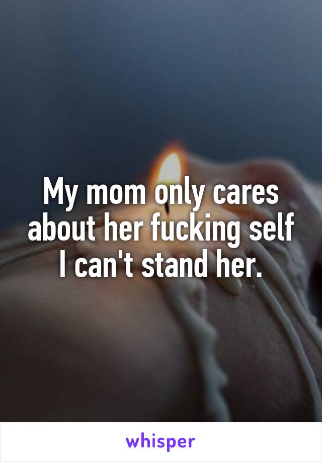 My mom only cares about her fucking self I can't stand her.