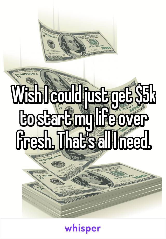 Wish I could just get $5k to start my life over fresh. That's all I need.