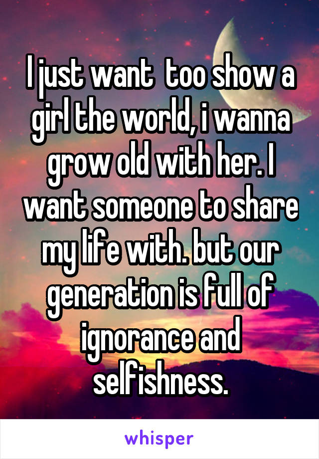 I just want  too show a girl the world, i wanna grow old with her. I want someone to share my life with. but our generation is full of ignorance and selfishness.