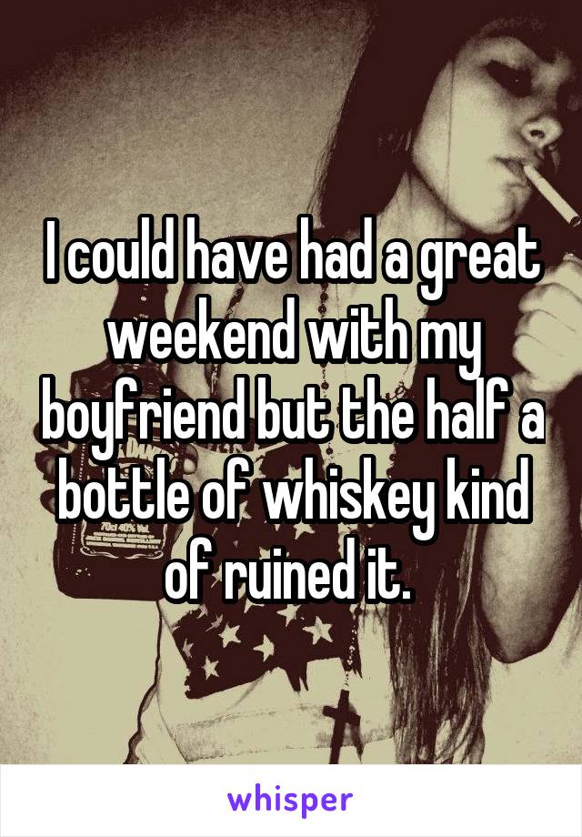 I could have had a great weekend with my boyfriend but the half a bottle of whiskey kind of ruined it. 