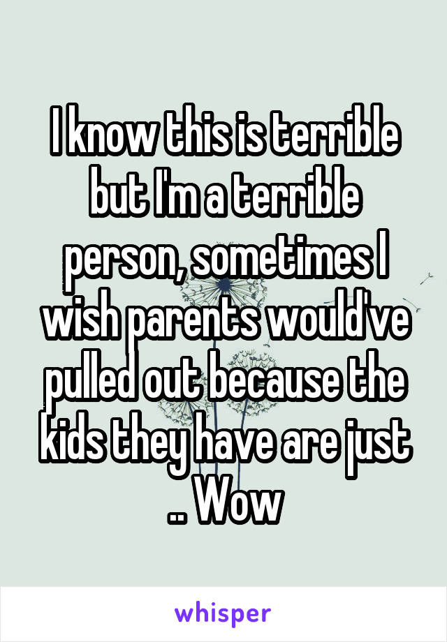 I know this is terrible but I'm a terrible person, sometimes I wish parents would've pulled out because the kids they have are just .. Wow
