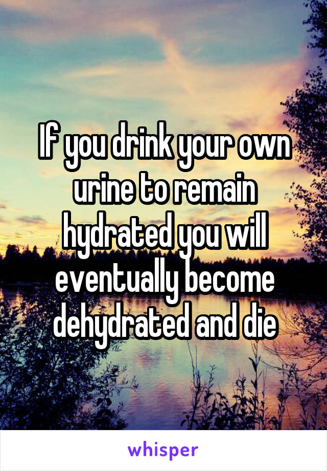 If you drink your own urine to remain hydrated you will eventually become dehydrated and die