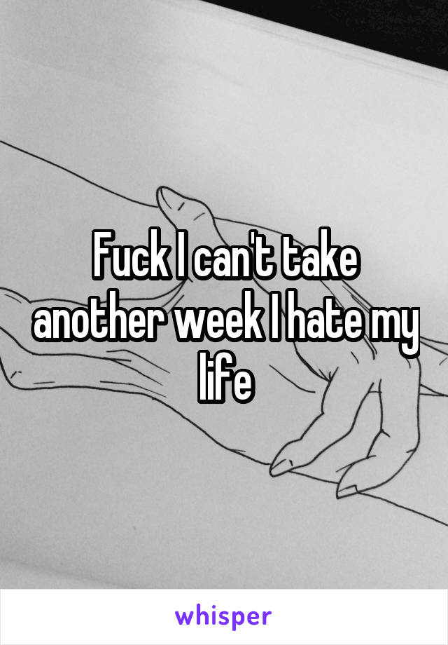 Fuck I can't take another week I hate my life