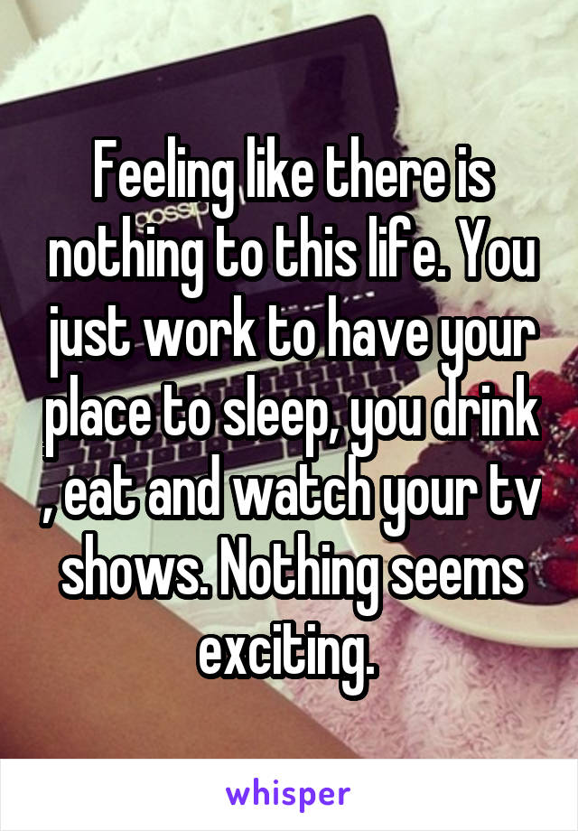 Feeling like there is nothing to this life. You just work to have your place to sleep, you drink , eat and watch your tv shows. Nothing seems exciting. 