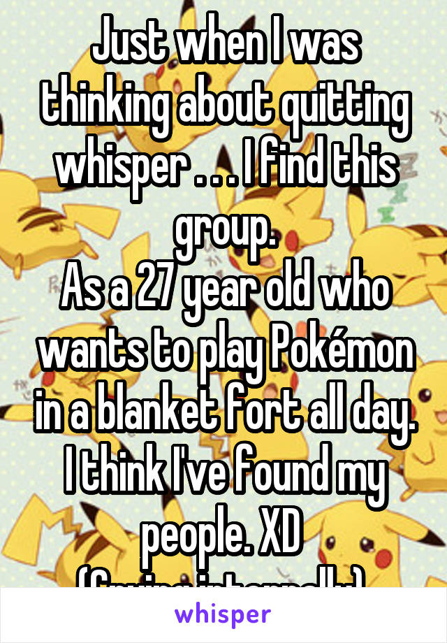 Just when I was thinking about quitting whisper . . . I find this group.
As a 27 year old who wants to play Pokémon in a blanket fort all day.
I think I've found my people. XD 
(Crying internally) 