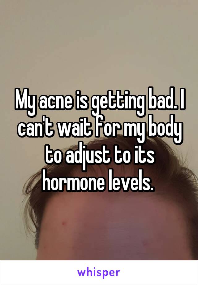 My acne is getting bad. I can't wait for my body to adjust to its hormone levels. 