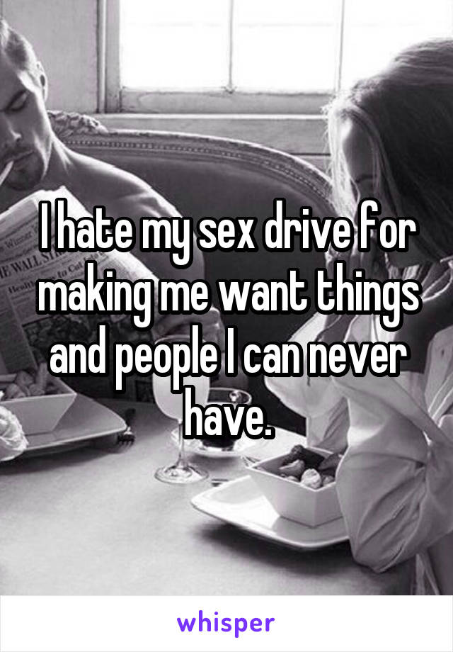 I hate my sex drive for making me want things and people I can never have.