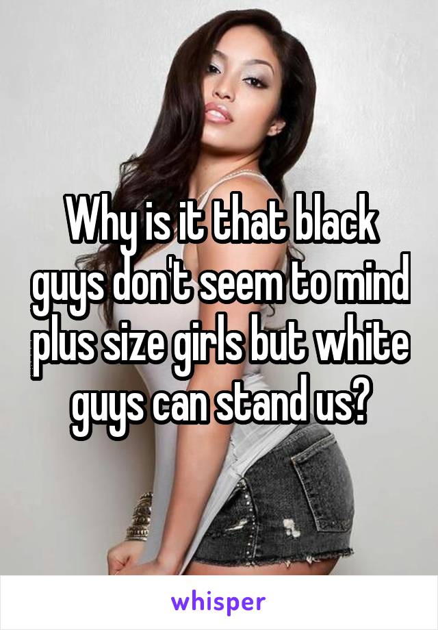 Why is it that black guys don't seem to mind plus size girls but white guys can stand us?