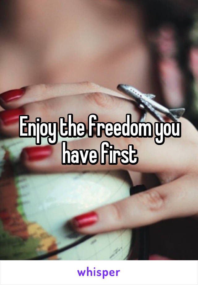 Enjoy the freedom you have first