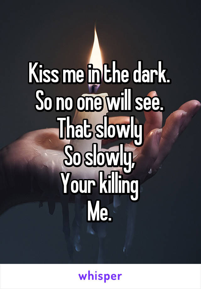 Kiss me in the dark. 
So no one will see. 
That slowly 
So slowly, 
Your killing 
Me. 