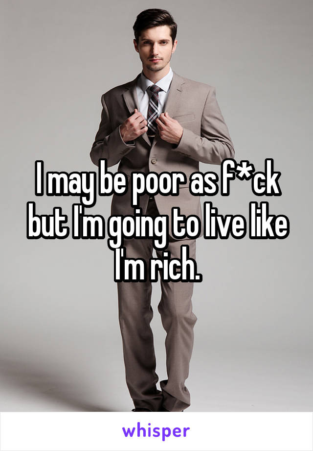 I may be poor as f*ck but I'm going to live like I'm rich.