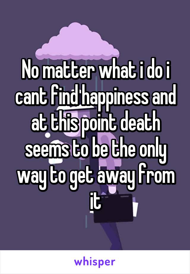 No matter what i do i cant find happiness and at this point death seems to be the only way to get away from it