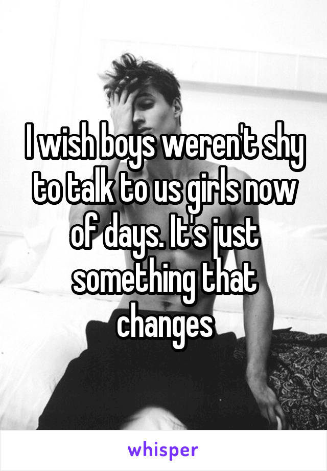 I wish boys weren't shy to talk to us girls now of days. It's just something that changes