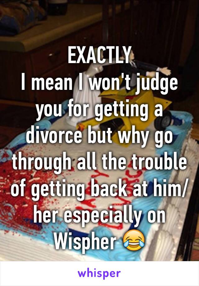 EXACTLY 
I mean I won't judge you for getting a divorce but why go through all the trouble of getting back at him/her especially on Wispher 😂