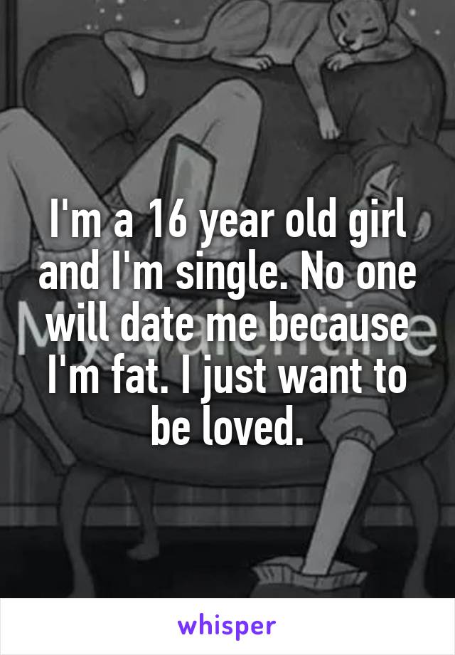 I'm a 16 year old girl and I'm single. No one will date me because I'm fat. I just want to be loved.