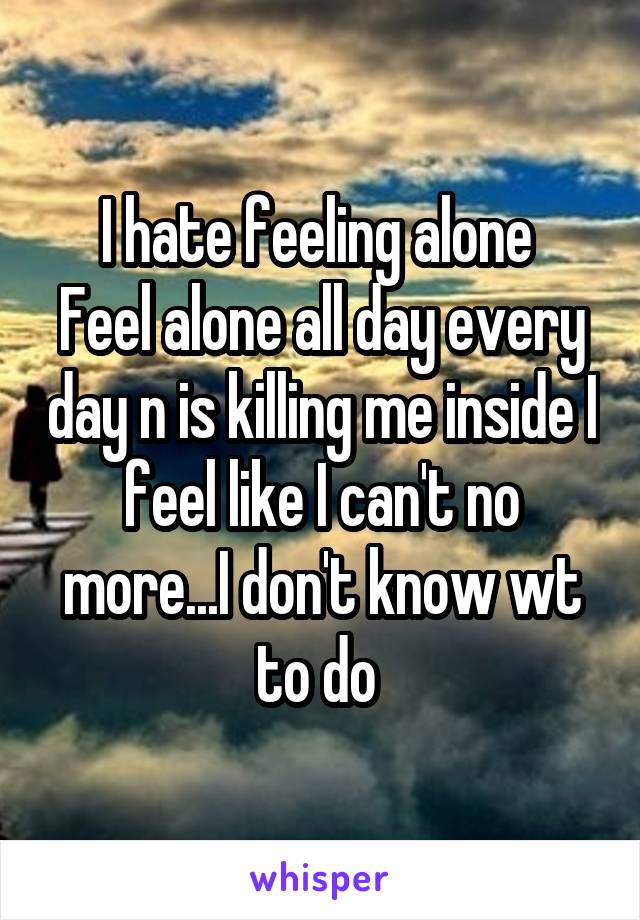 I hate feeling alone 
Feel alone all day every day n is killing me inside I feel like I can't no more...I don't know wt to do 