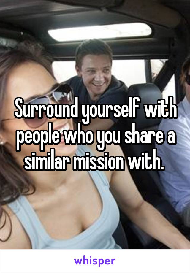 Surround yourself with people who you share a similar mission with. 