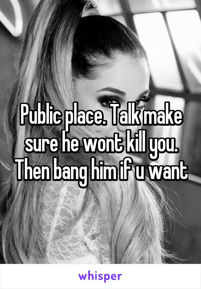 Public place. Talk make sure he wont kill you. Then bang him if u want