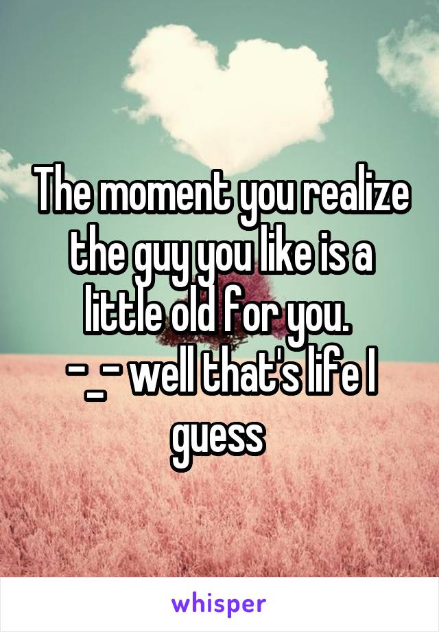 The moment you realize the guy you like is a little old for you. 
-_- well that's life I guess 