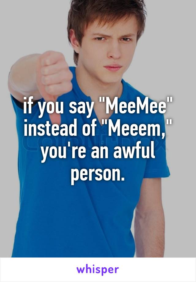 if you say "MeeMee" instead of "Meeem," you're an awful person.
