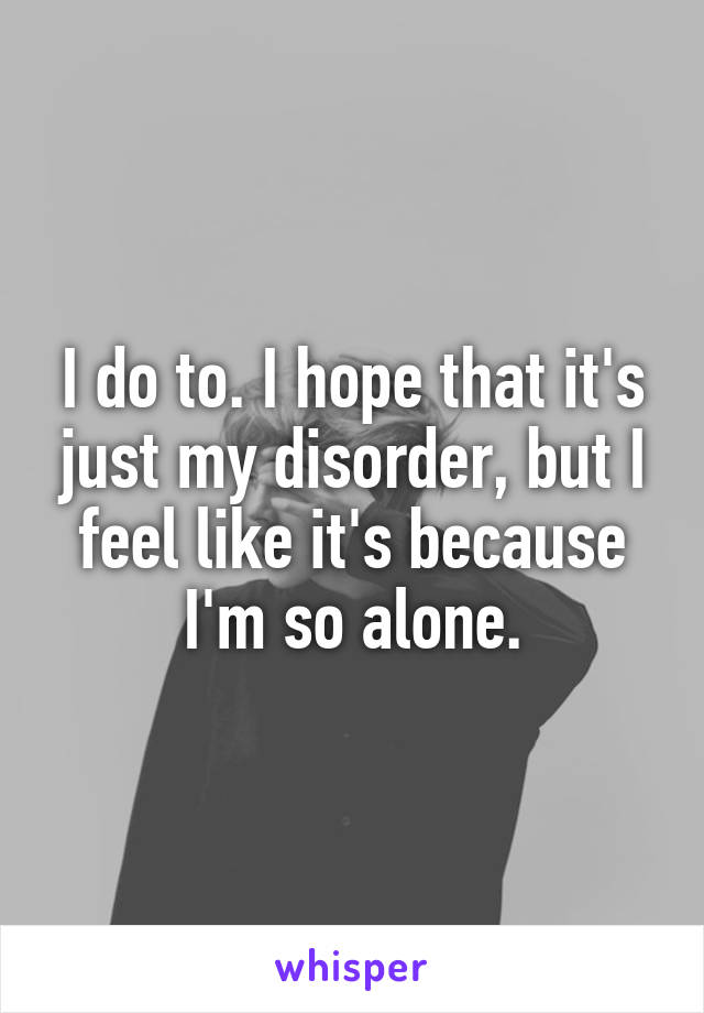 I do to. I hope that it's just my disorder, but I feel like it's because I'm so alone.