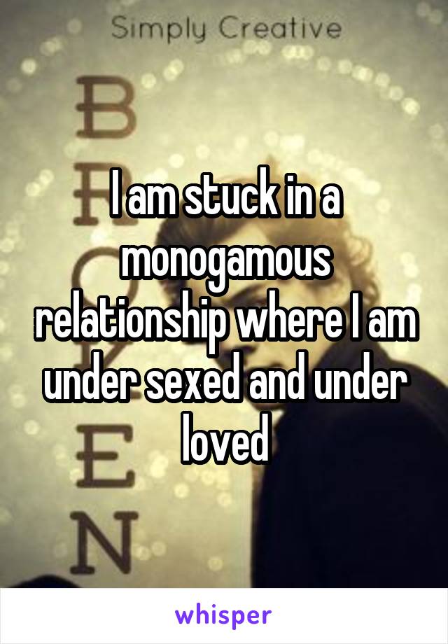 I am stuck in a monogamous relationship where I am under sexed and under loved