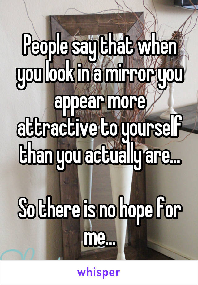 People say that when you look in a mirror you appear more attractive to yourself than you actually are...

So there is no hope for me...