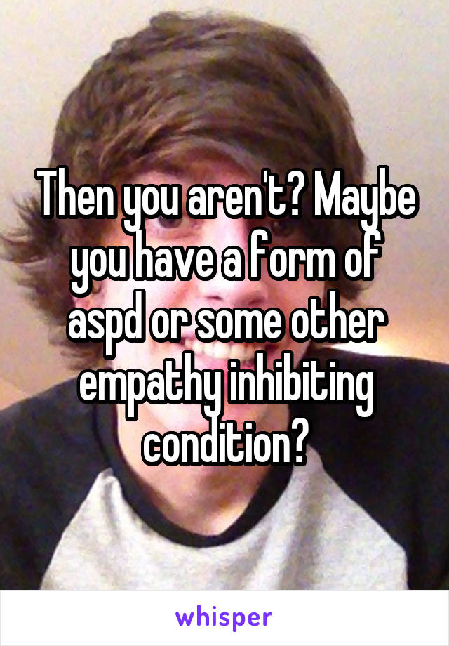 Then you aren't? Maybe you have a form of aspd or some other empathy inhibiting condition?