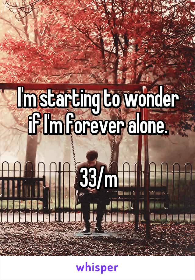I'm starting to wonder if I'm forever alone.

33/m