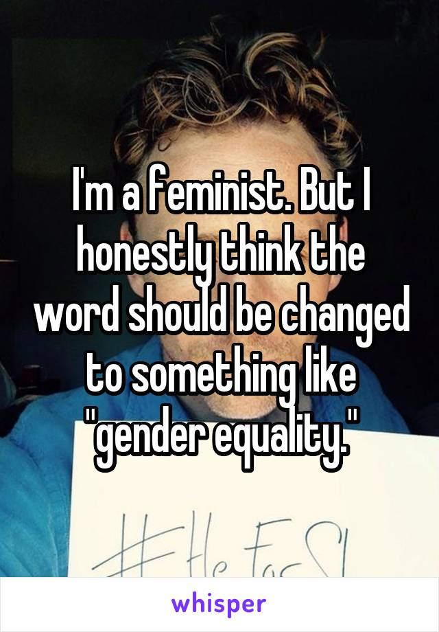 I'm a feminist. But I honestly think the word should be changed to something like "gender equality."