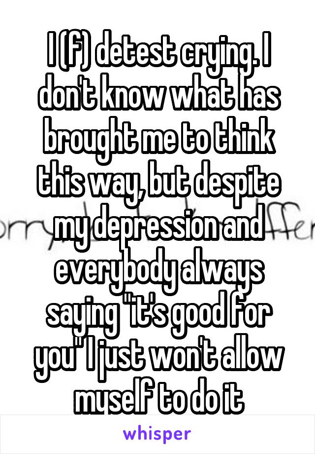 I (f) detest crying. I don't know what has brought me to think this way, but despite my depression and everybody always saying "it's good for you" I just won't allow myself to do it