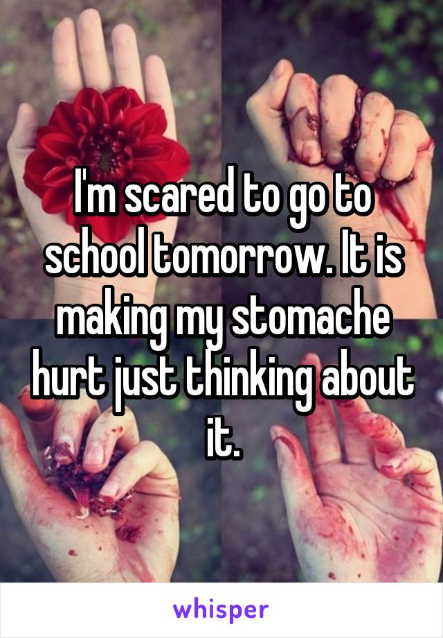I'm scared to go to school tomorrow. It is making my stomache hurt just thinking about it.