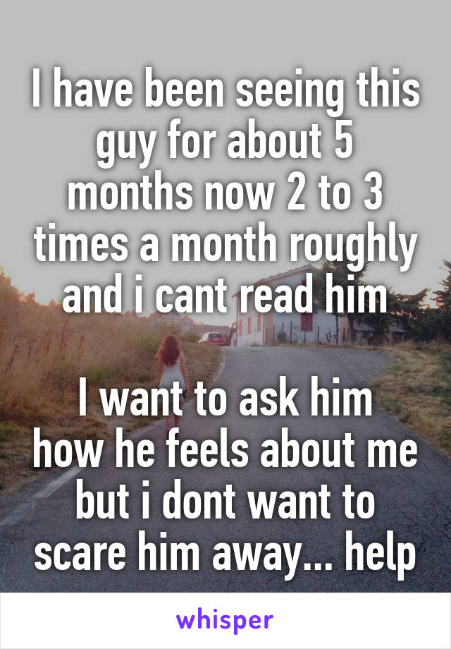 I have been seeing this guy for about 5 months now 2 to 3 times a month roughly and i cant read him

I want to ask him how he feels about me but i dont want to scare him away... help
