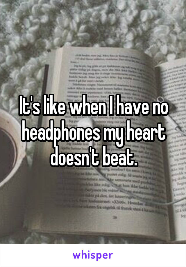 It's like when I have no headphones my heart doesn't beat.