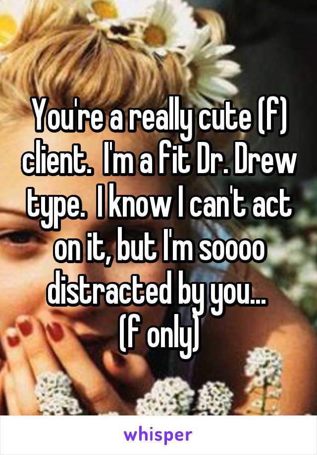 You're a really cute (f) client.  I'm a fit Dr. Drew type.  I know I can't act on it, but I'm soooo distracted by you... 
(f only)