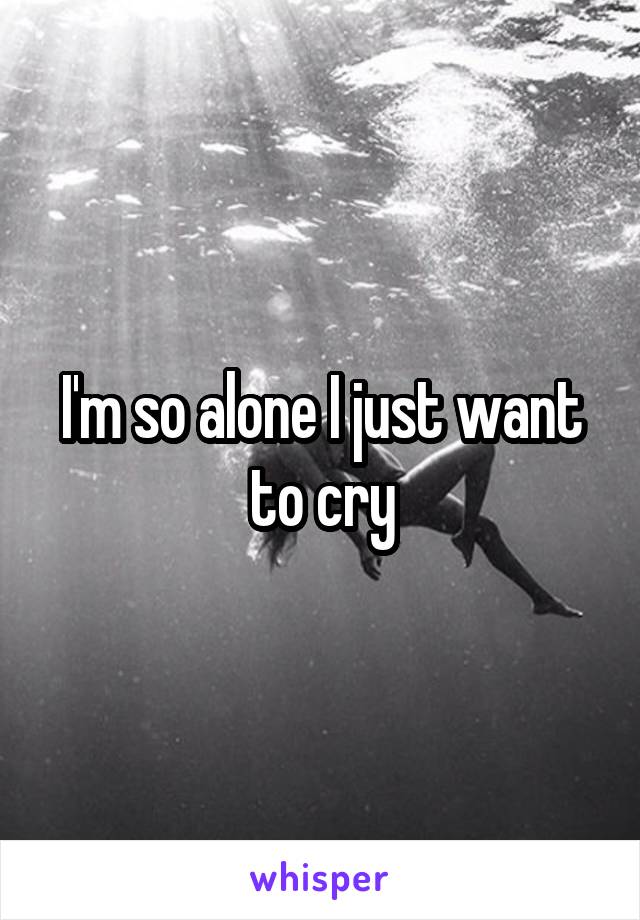 I'm so alone I just want to cry