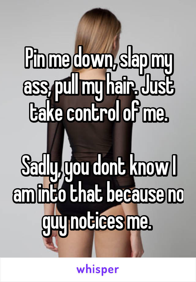Pin me down, slap my ass, pull my hair. Just take control of me.

Sadly, you dont know I am into that because no guy notices me. 