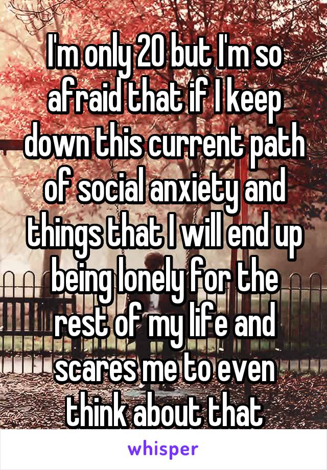 I'm only 20 but I'm so afraid that if I keep down this current path of social anxiety and things that I will end up being lonely for the rest of my life and scares me to even think about that